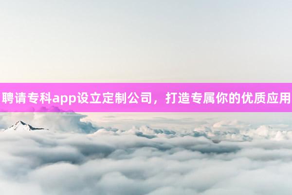 聘请专科app设立定制公司，打造专属你的优质应用