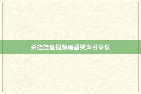 杀娃娃鱼视频确凿哭声引争议