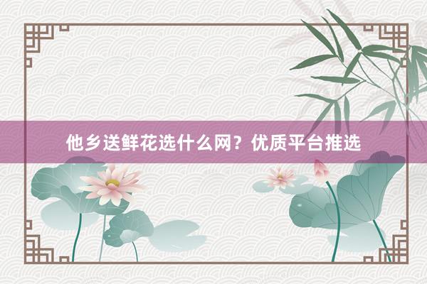他乡送鲜花选什么网?优质平台推选